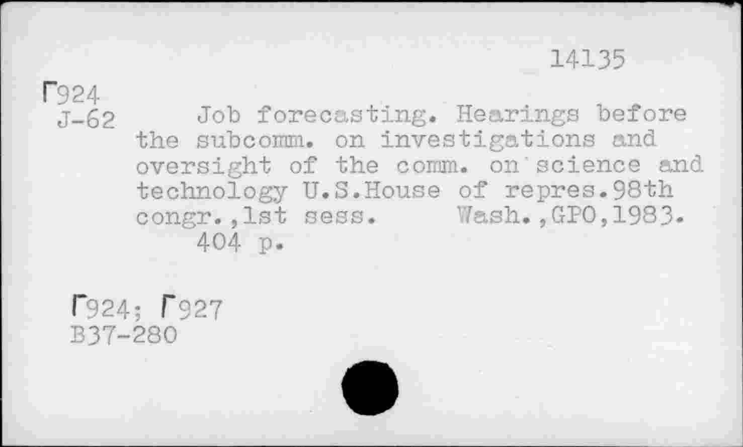 ﻿14135
P924
j-62 Job forecasting. Hearings before the subcomm. on investigations and oversight of the comm, on science and technology U.S.House of repres.98th congr.,1st sess. Wash.,GPO,1983» 404 p.
T924; T927
B37-280